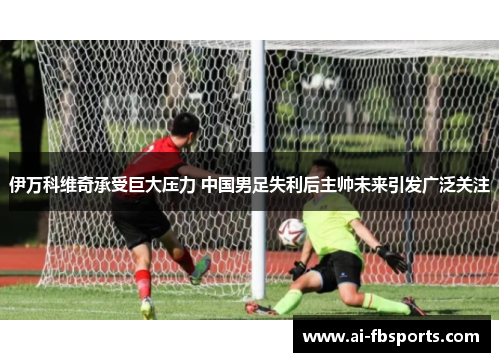 伊万科维奇承受巨大压力 中国男足失利后主帅未来引发广泛关注 伊万科维奇承受巨大压力 中国男足失利后主帅未来引发广泛关注