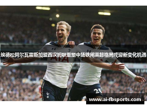 埃德松阿尔瓦雷斯加盟西汉姆联重塑中场铁闸英超格局或迎新变化机遇