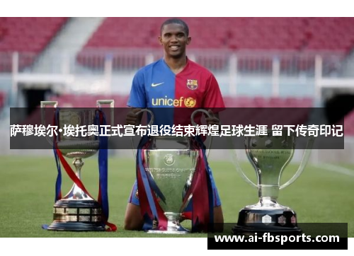 萨穆埃尔·埃托奥正式宣布退役结束辉煌足球生涯 留下传奇印记 萨穆埃尔·埃托奥正式宣布退役结束辉煌足球生涯 留下传奇印记