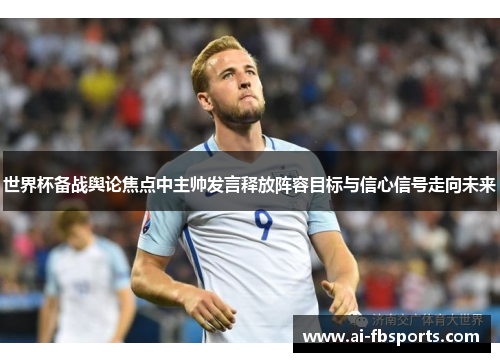 世界杯备战舆论焦点中主帅发言释放阵容目标与信心信号走向未来 世界杯备战舆论焦点中主帅发言释放阵容目标与信心信号走向未来