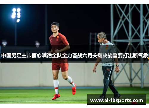 中国男足主帅信心喊话全队全力备战六月关键决战誓要打出新气象